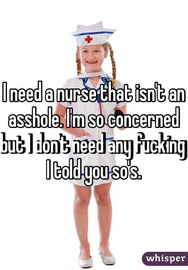 I need a nurse that isn't an asshole. I'm so concerned but I don't need any fucking I told you so's.