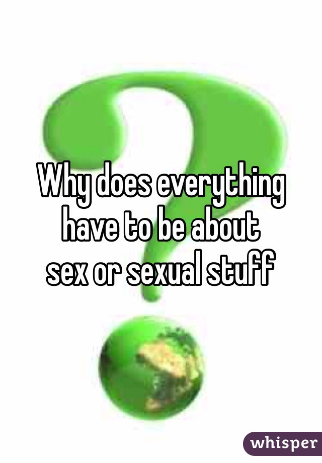 Why does everything 
have to be about 
sex or sexual stuff 