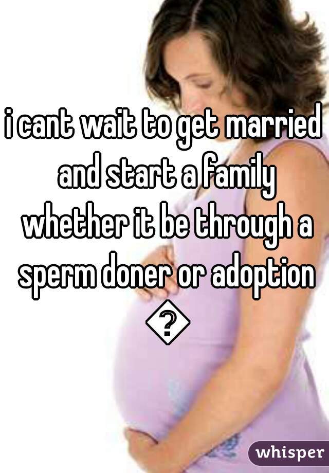 i cant wait to get married and start a family whether it be through a sperm doner or adoption 😃