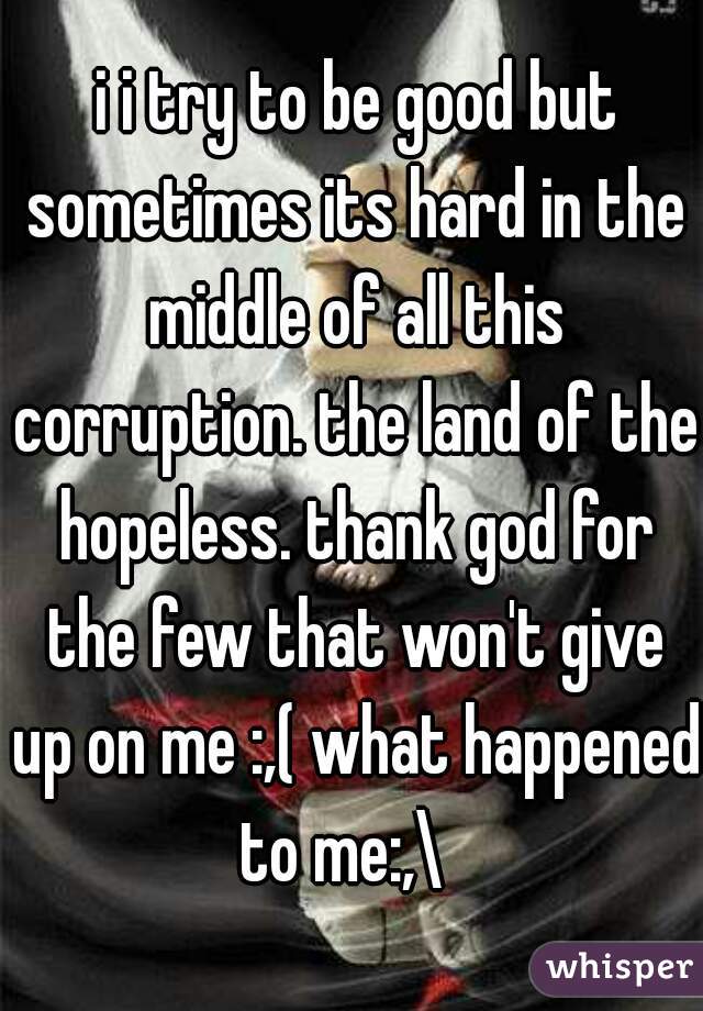  i i try to be good but sometimes its hard in the middle of all this corruption. the land of the hopeless. thank god for the few that won't give up on me :,( what happened to me:,\  