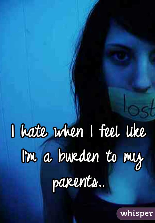I hate when I feel like I'm a burden to my parents.. 