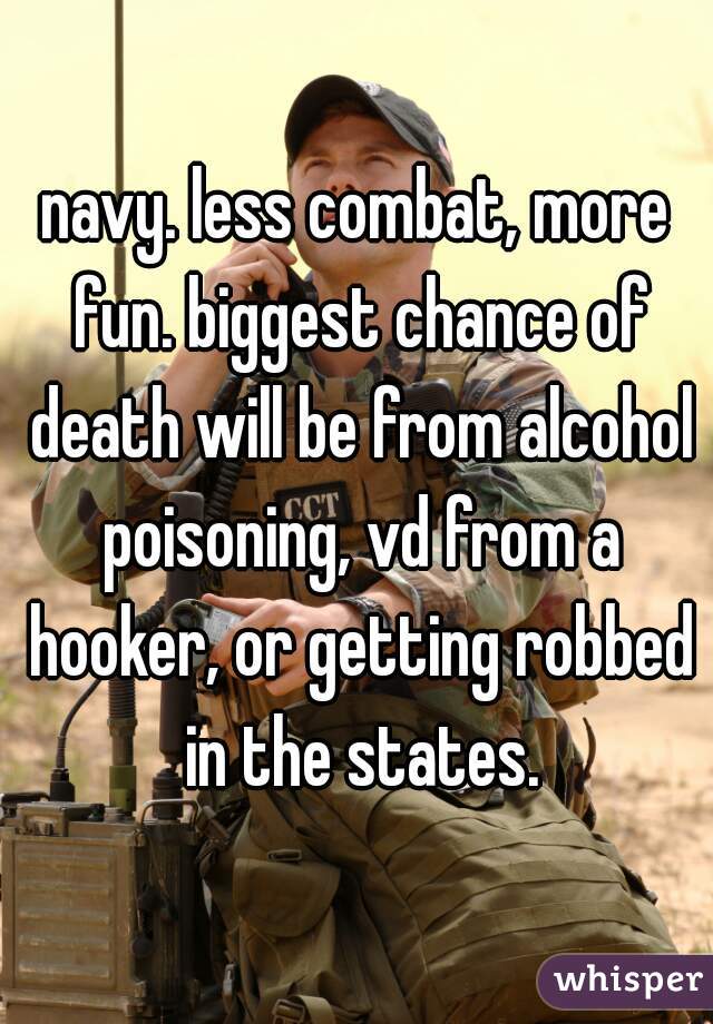 navy. less combat, more fun. biggest chance of death will be from alcohol poisoning, vd from a hooker, or getting robbed in the states.