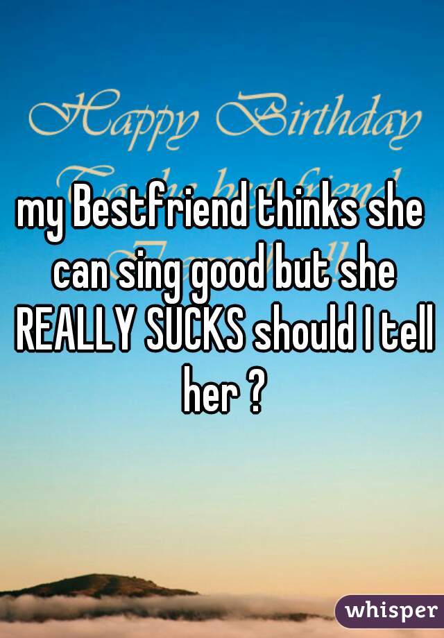 my Bestfriend thinks she can sing good but she REALLY SUCKS should I tell her ?
