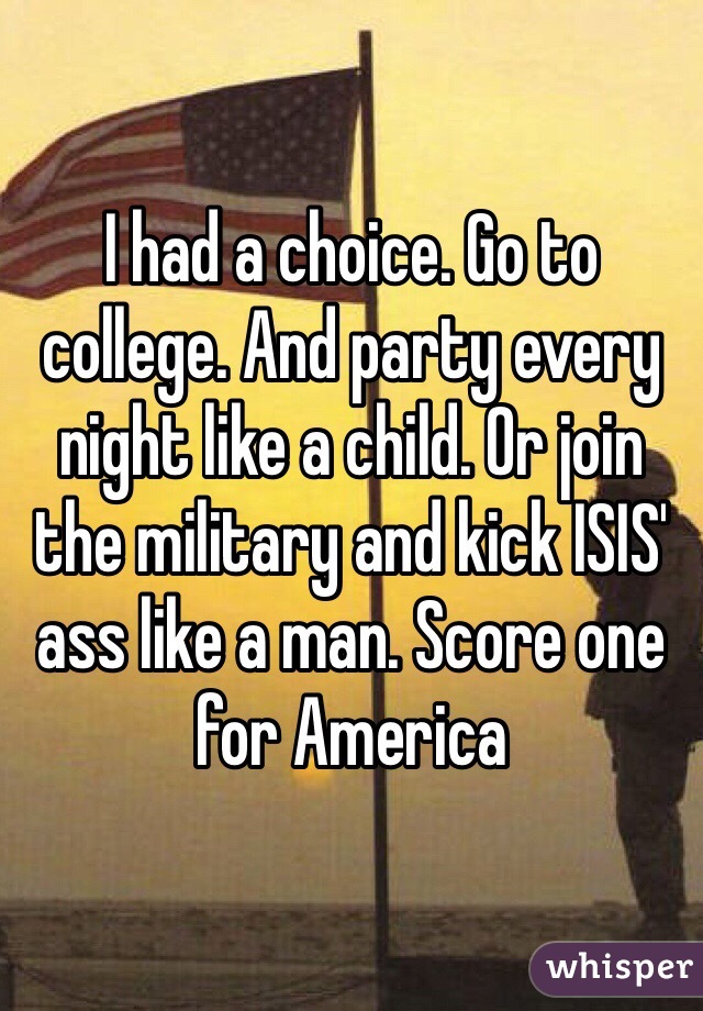 I had a choice. Go to college. And party every night like a child. Or join the military and kick ISIS' ass like a man. Score one for America