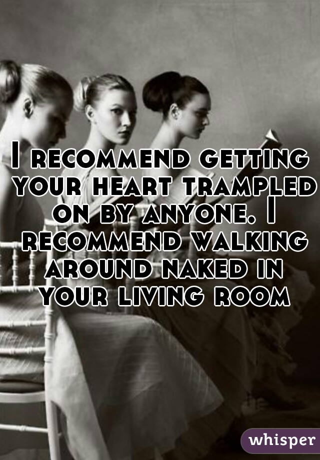 I recommend getting your heart trampled on by anyone. I recommend walking around naked in your living room