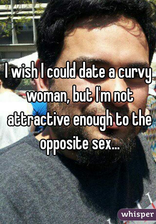 I wish I could date a curvy woman, but I'm not attractive enough to the opposite sex...