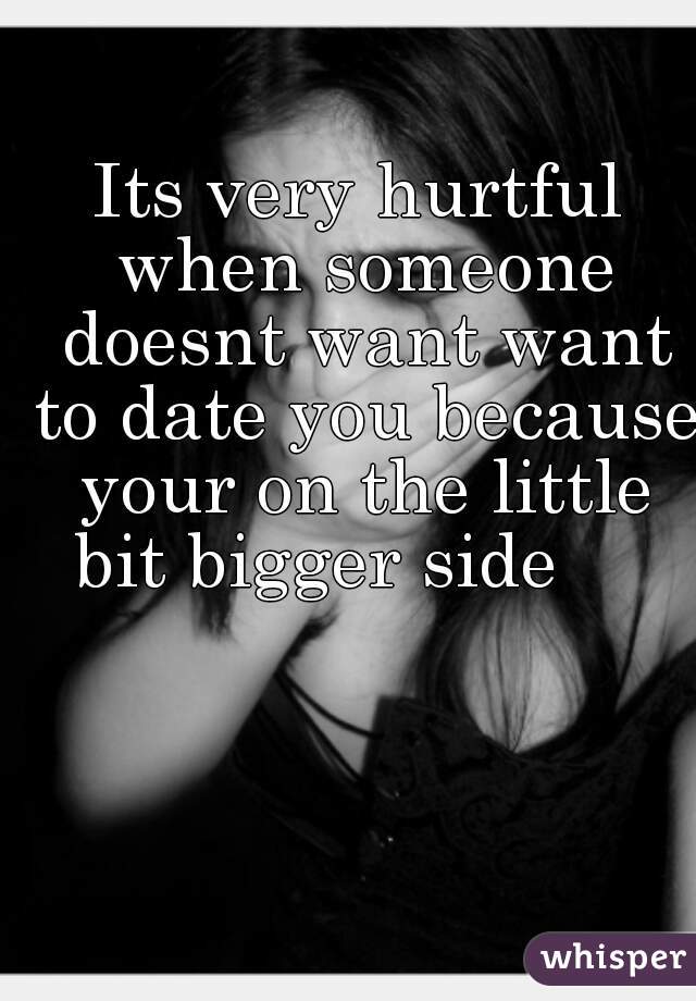 Its very hurtful when someone doesnt want want to date you because your on the little bit bigger side     