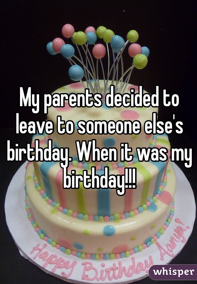 My parents decided to leave to someone else's birthday. When it was my birthday!!!