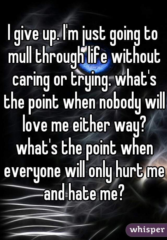 I give up. I'm just going to mull through life without caring or trying. what's the point when nobody will love me either way? what's the point when everyone will only hurt me and hate me?