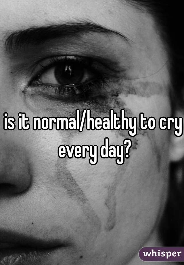 is it normal/healthy to cry every day?