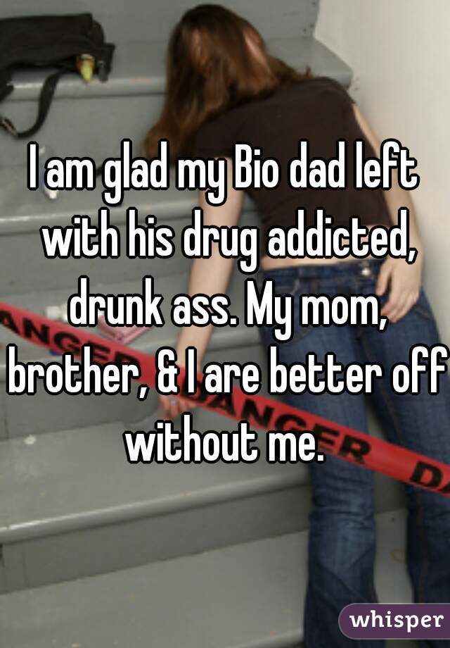 I am glad my Bio dad left with his drug addicted, drunk ass. My mom, brother, & I are better off without me. 