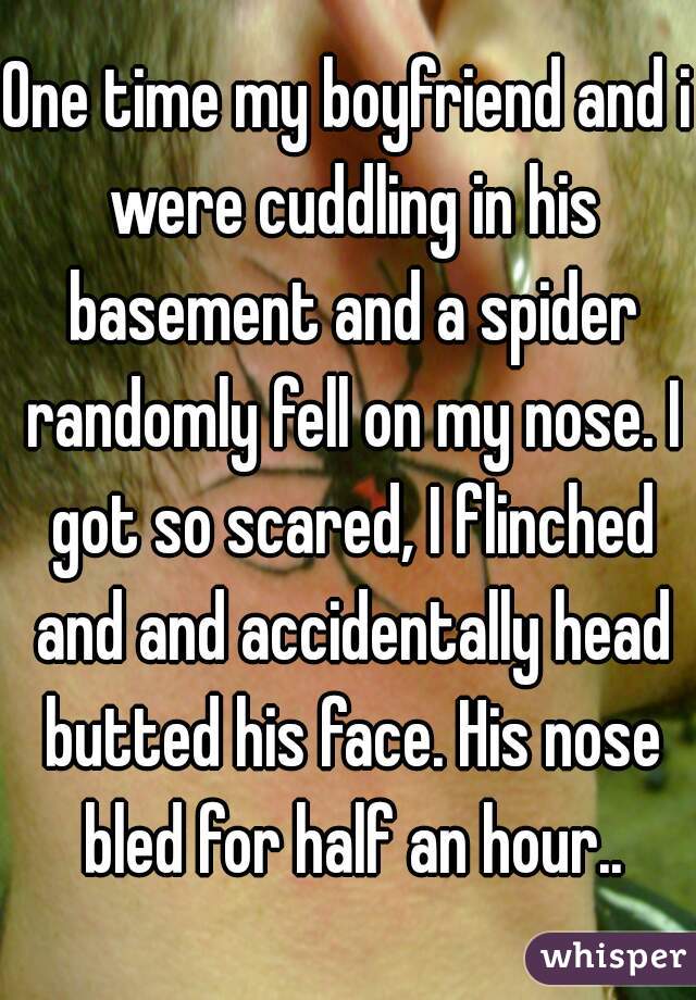One time my boyfriend and i were cuddling in his basement and a spider randomly fell on my nose. I got so scared, I flinched and and accidentally head butted his face. His nose bled for half an hour..