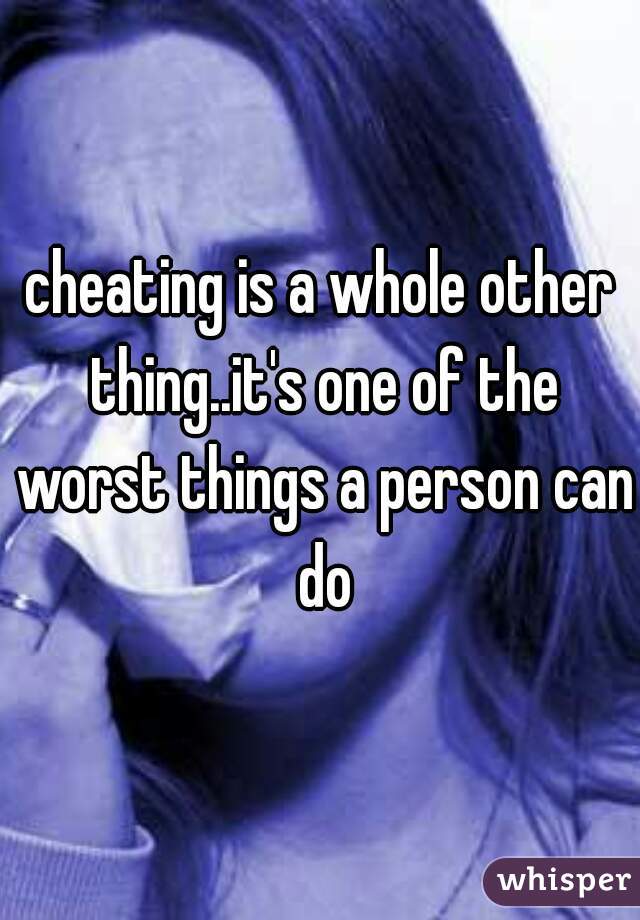 cheating is a whole other thing..it's one of the worst things a person can do