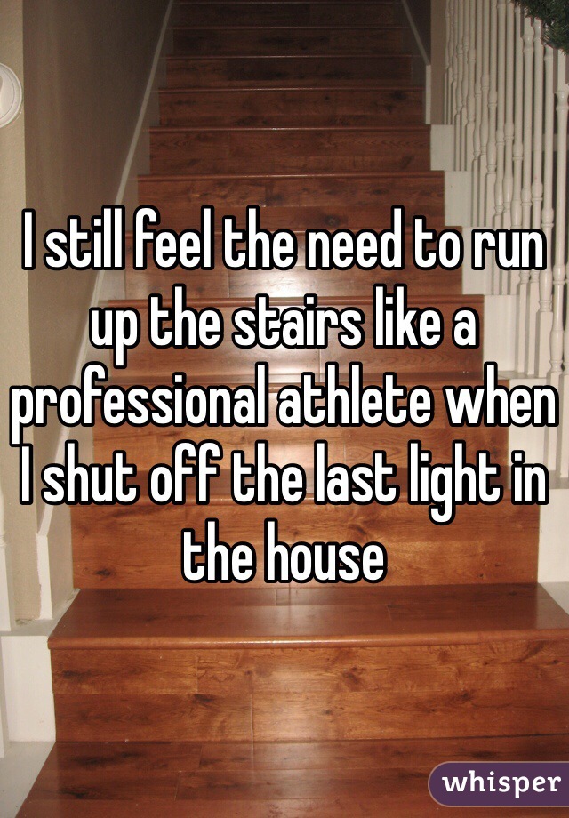 I still feel the need to run up the stairs like a professional athlete when I shut off the last light in the house