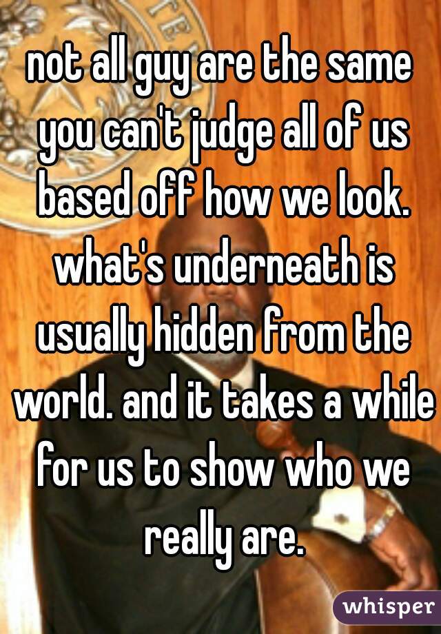 not all guy are the same you can't judge all of us based off how we look. what's underneath is usually hidden from the world. and it takes a while for us to show who we really are.