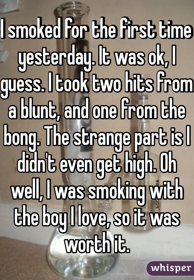 I smoked for the first time yesterday. It was ok, I guess. I took two hits from a blunt, and one from the bong. The strange part is I didn't even get high. Oh well, I was smoking with the boy I love, so it was worth it. 