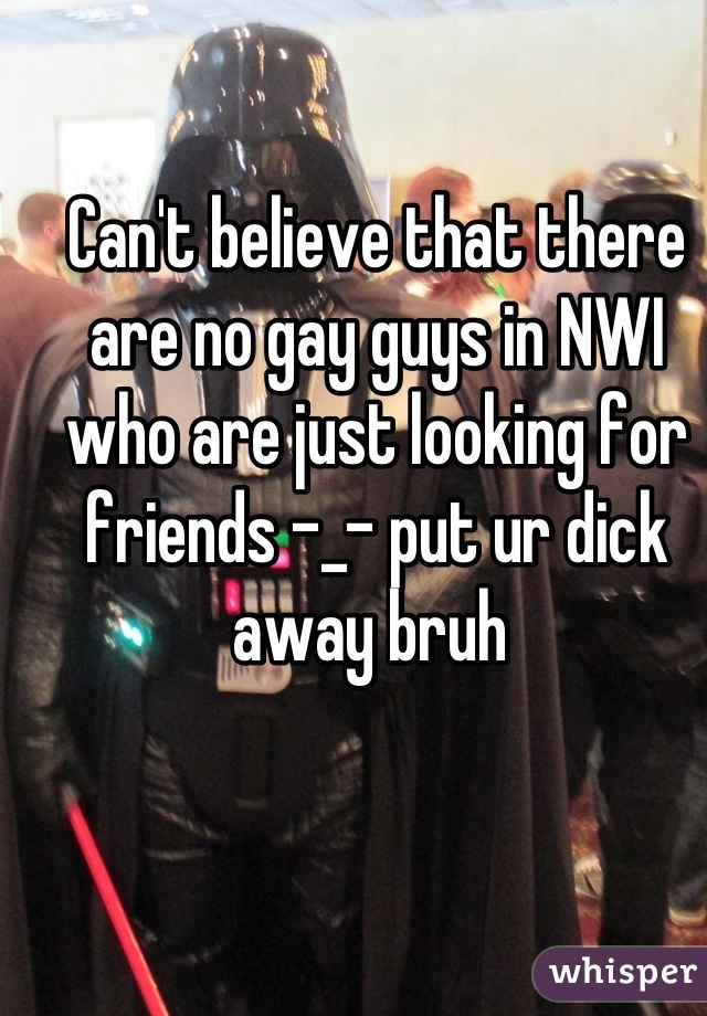 Can't believe that there are no gay guys in NWI who are just looking for friends -_- put ur dick away bruh 