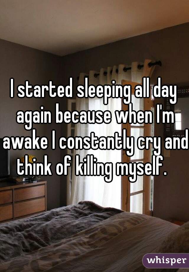 I started sleeping all day again because when I'm awake I constantly cry and think of killing myself.  