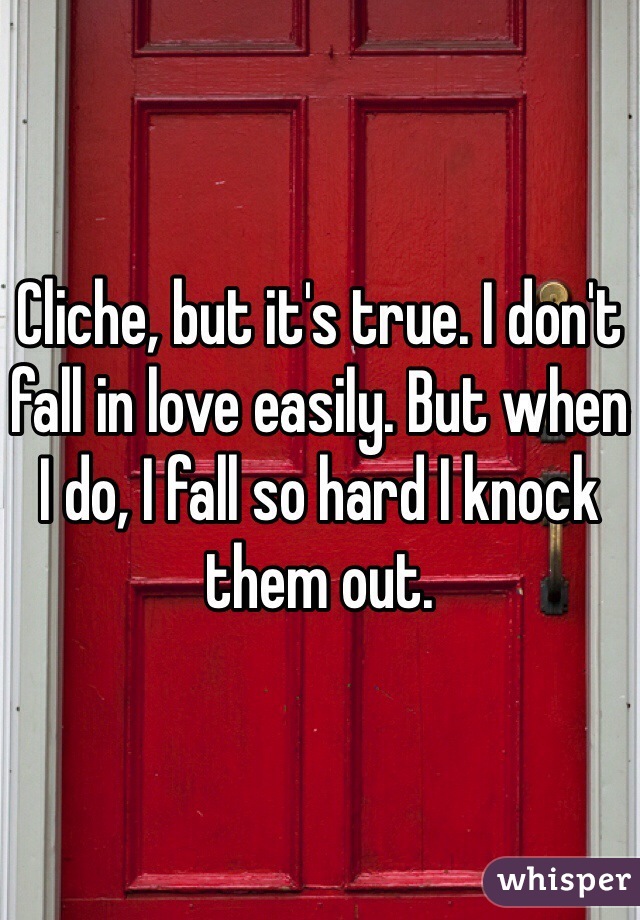 Cliche, but it's true. I don't fall in love easily. But when I do, I fall so hard I knock them out.