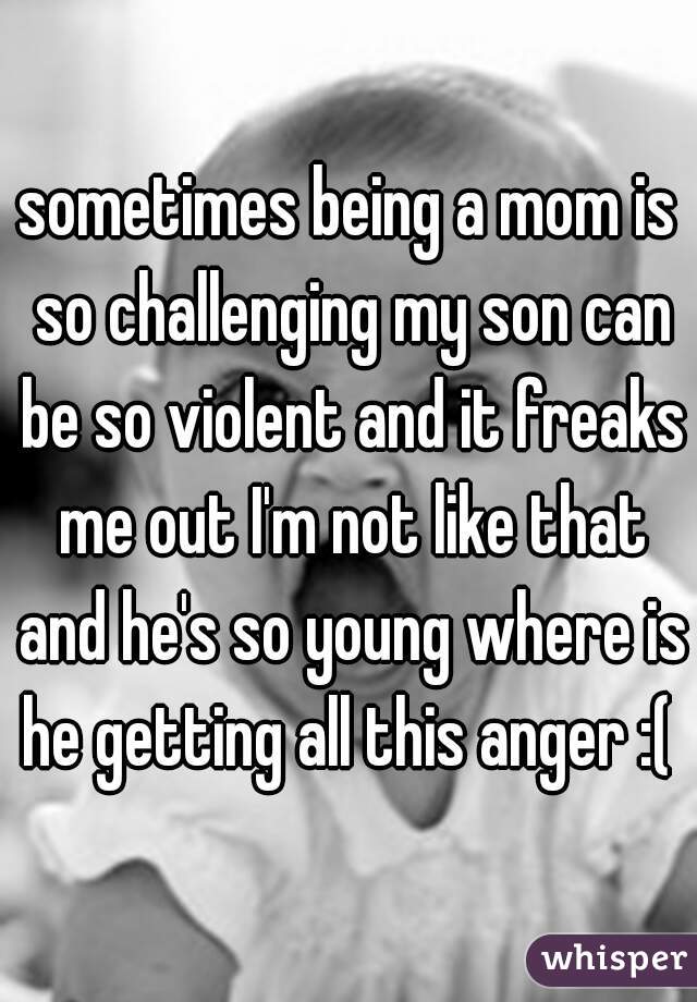 sometimes being a mom is so challenging my son can be so violent and it freaks me out I'm not like that and he's so young where is he getting all this anger :( 
