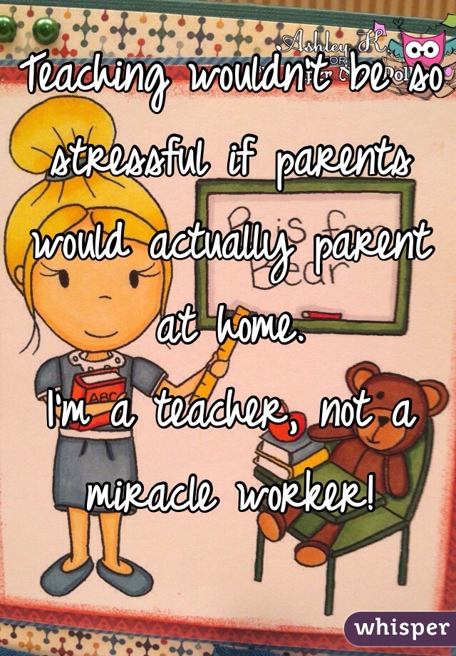 Teaching wouldn't be so stressful if parents would actually parent at home. 
I'm a teacher, not a miracle worker!