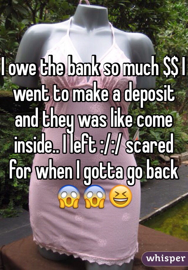 I owe the bank so much $$ I went to make a deposit and they was like come inside.. I left :/:/ scared for when I gotta go back ðŸ˜±ðŸ˜±ðŸ˜†