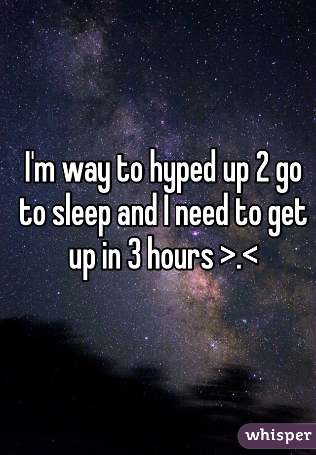 I'm way to hyped up 2 go to sleep and I need to get up in 3 hours >.<
