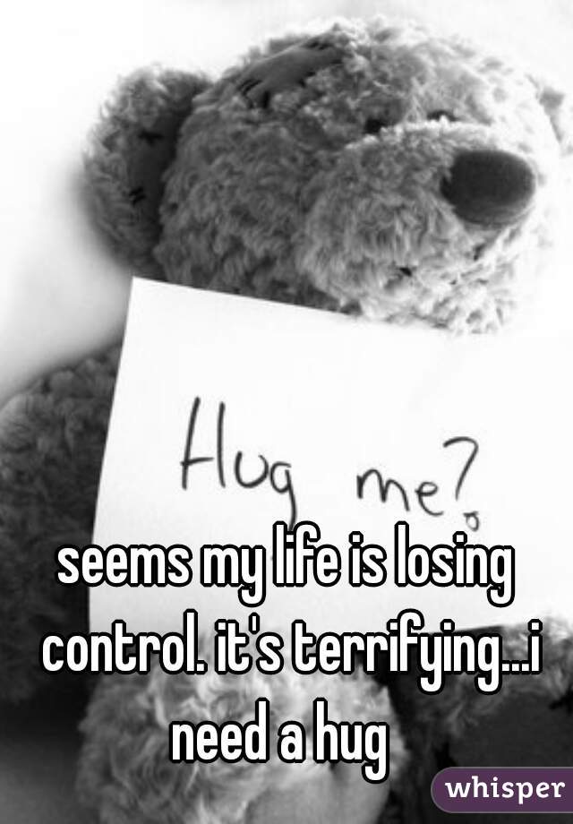 seems my life is losing control. it's terrifying...i need a hug  