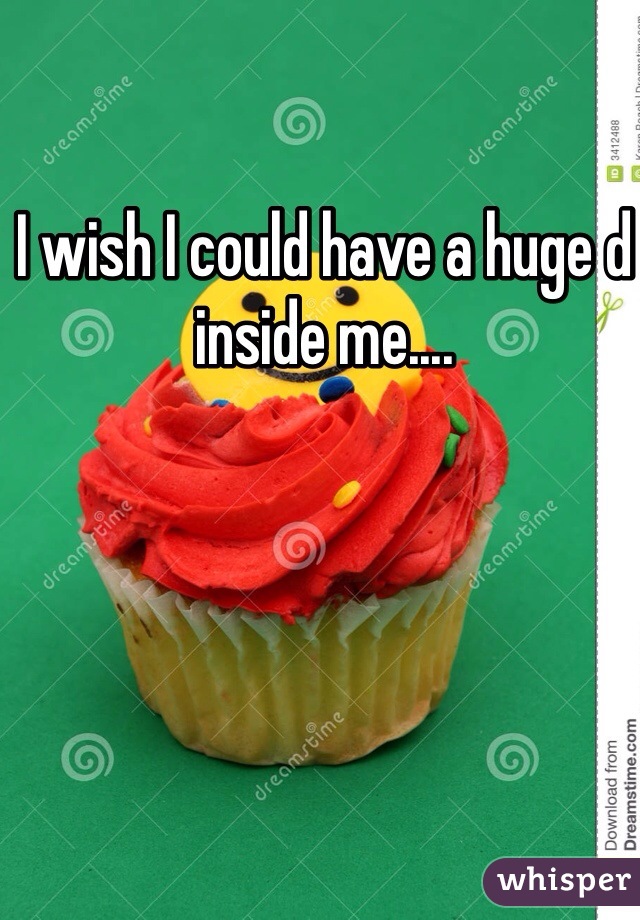 I wish I could have a huge d inside me....