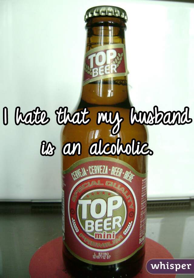 I hate that my husband is an alcoholic. 
