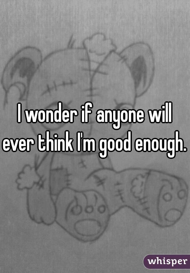 I wonder if anyone will ever think I'm good enough. 