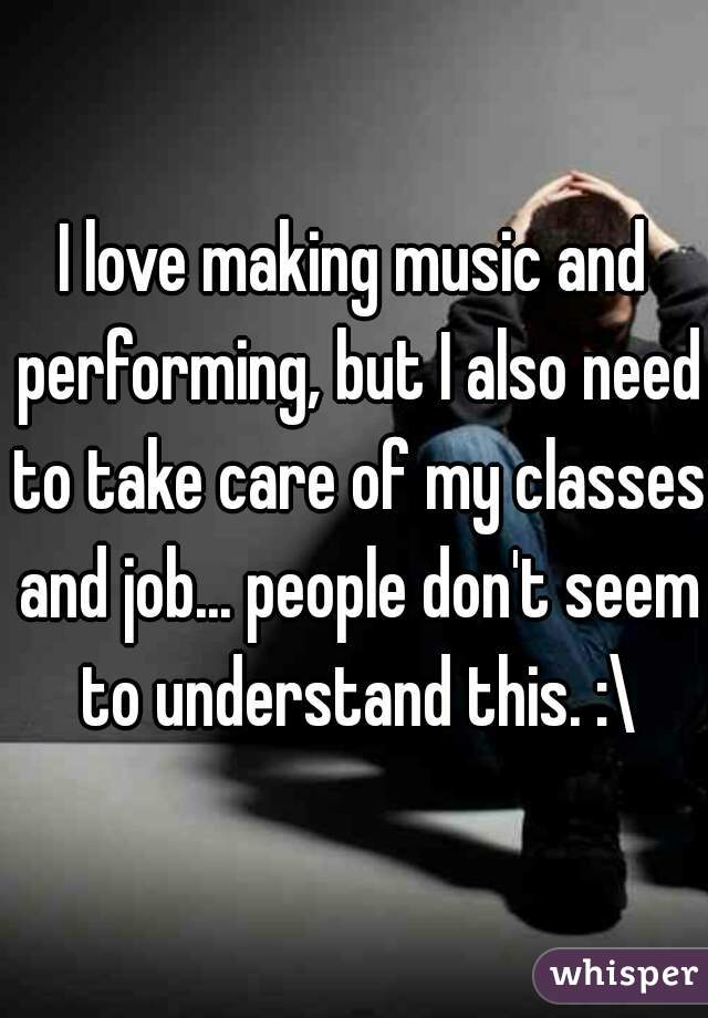 I love making music and performing, but I also need to take care of my classes and job... people don't seem to understand this. :\