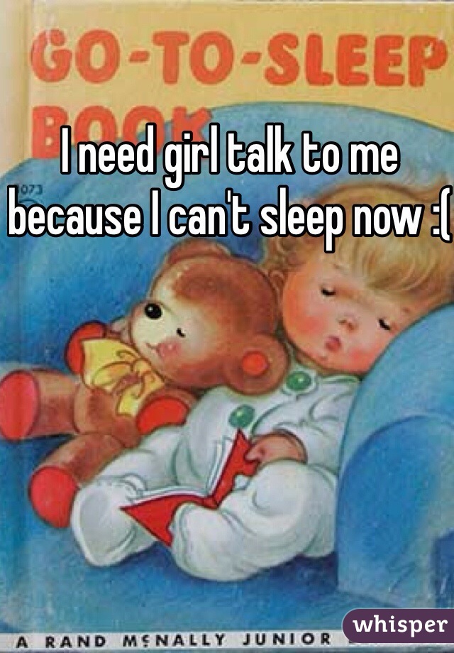 I need girl talk to me because I can't sleep now :(