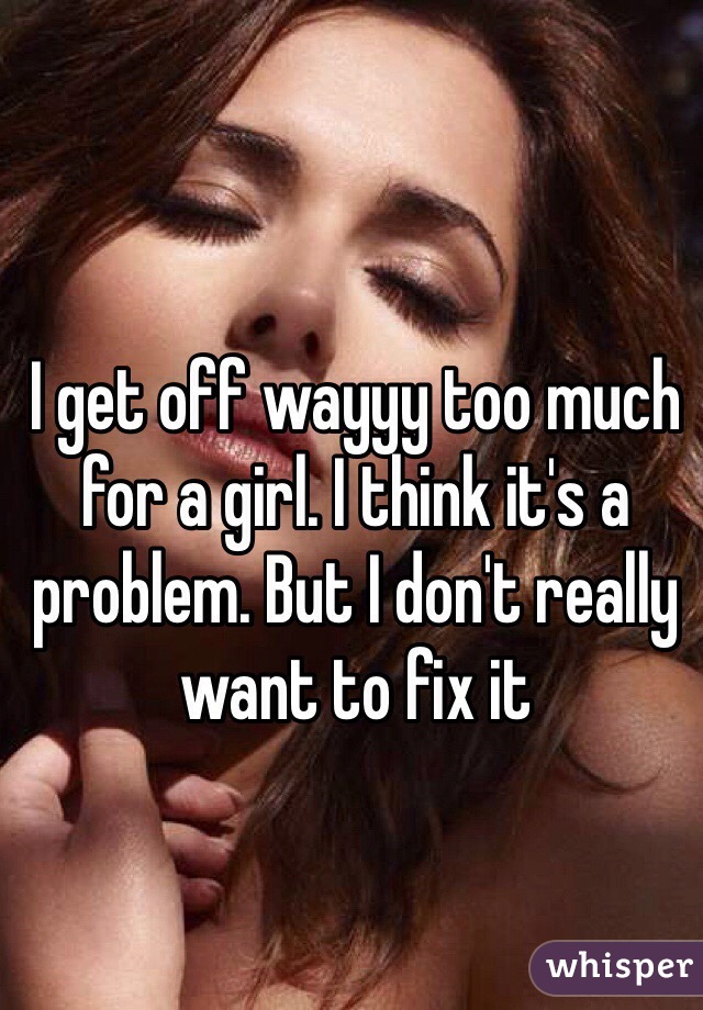 I get off wayyy too much for a girl. I think it's a problem. But I don't really want to fix it 