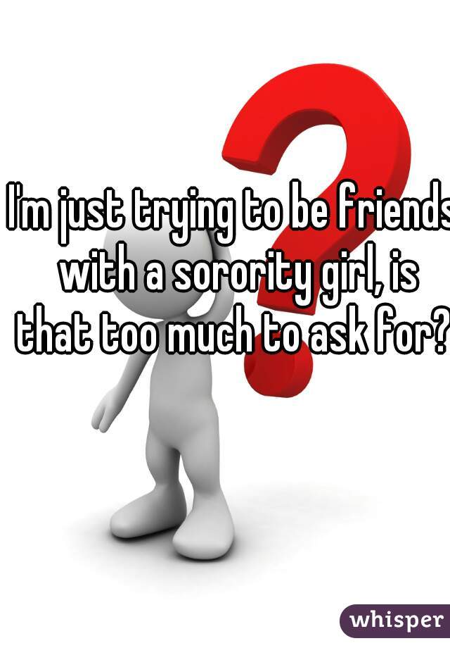 I'm just trying to be friends with a sorority girl, is that too much to ask for?  