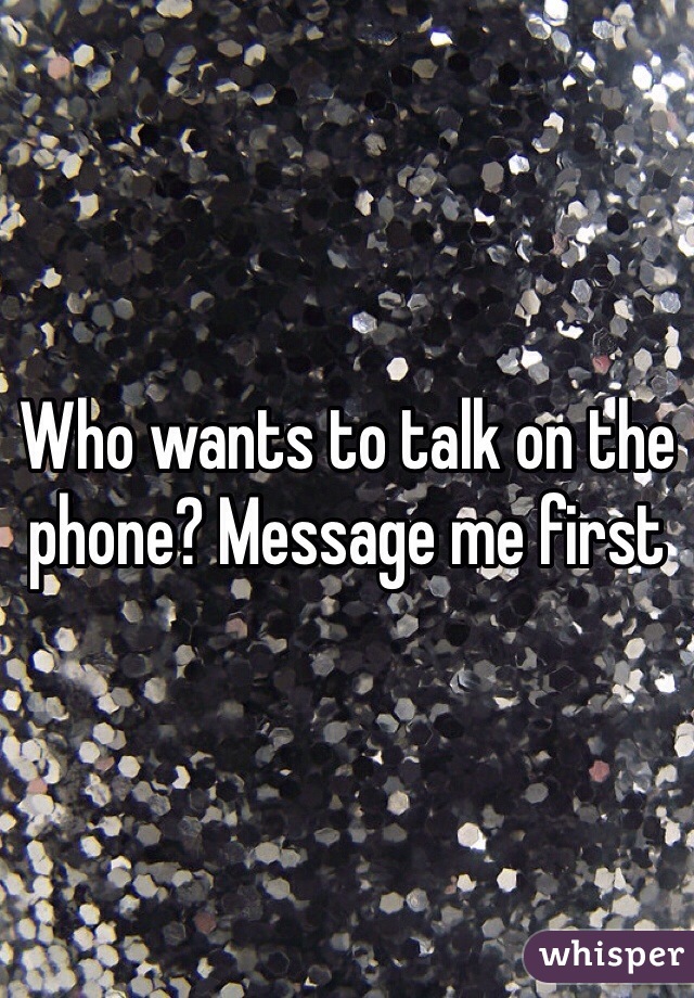 Who wants to talk on the phone? Message me first
