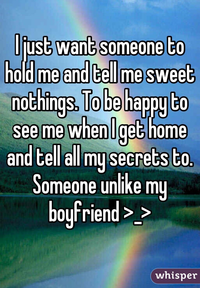 I just want someone to hold me and tell me sweet nothings. To be happy to see me when I get home and tell all my secrets to. Someone unlike my boyfriend >_>