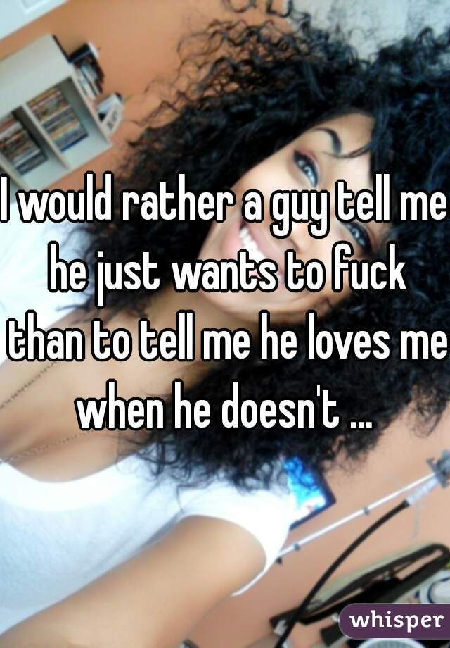 I would rather a guy tell me he just wants to fuck than to tell me he loves me when he doesn't ... 