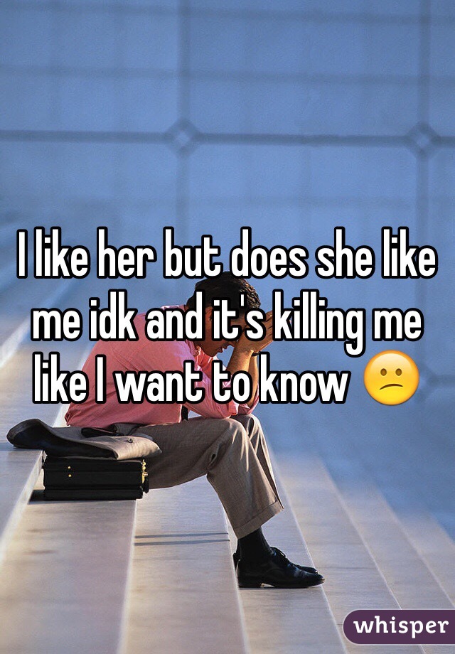 I like her but does she like me idk and it's killing me like I want to know 😕