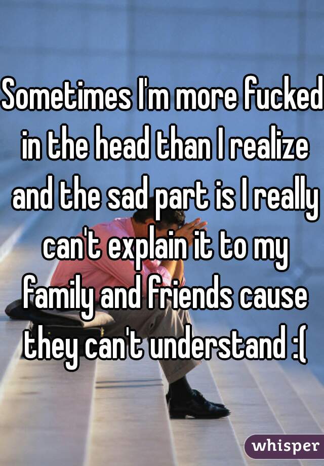 Sometimes I'm more fucked in the head than I realize and the sad part is I really can't explain it to my family and friends cause they can't understand :(