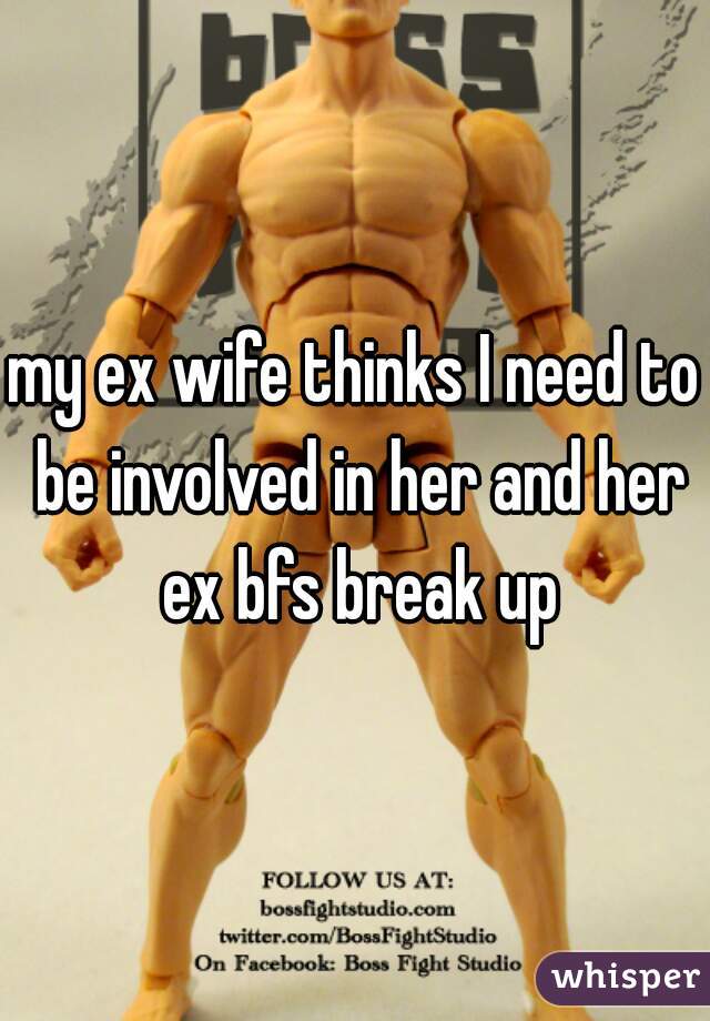 my ex wife thinks I need to be involved in her and her ex bfs break up
