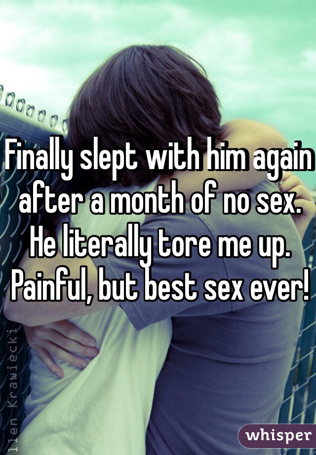 Finally slept with him again after a month of no sex. He literally tore me up. Painful, but best sex ever!