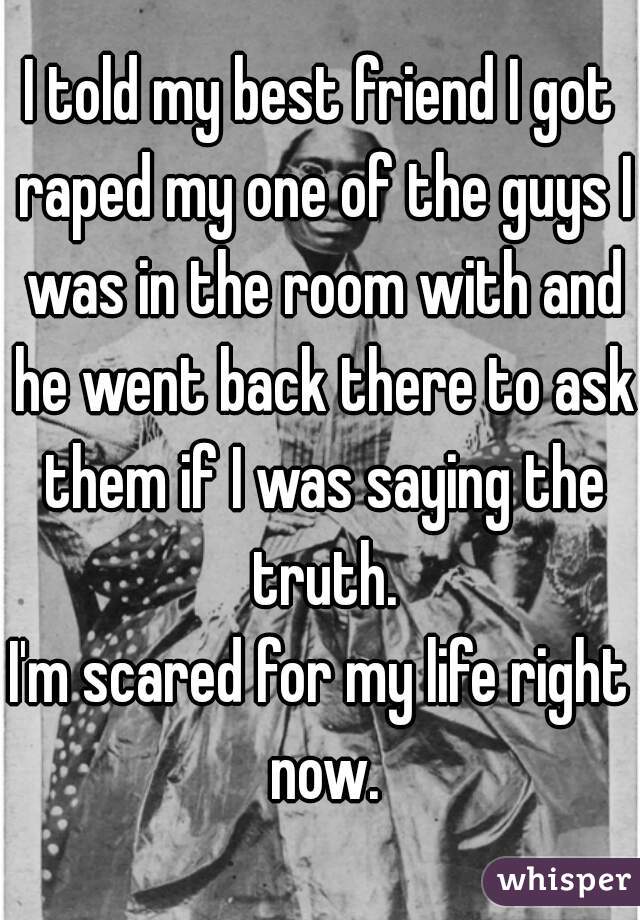 I told my best friend I got raped my one of the guys I was in the room with and he went back there to ask them if I was saying the truth.
I'm scared for my life right now.