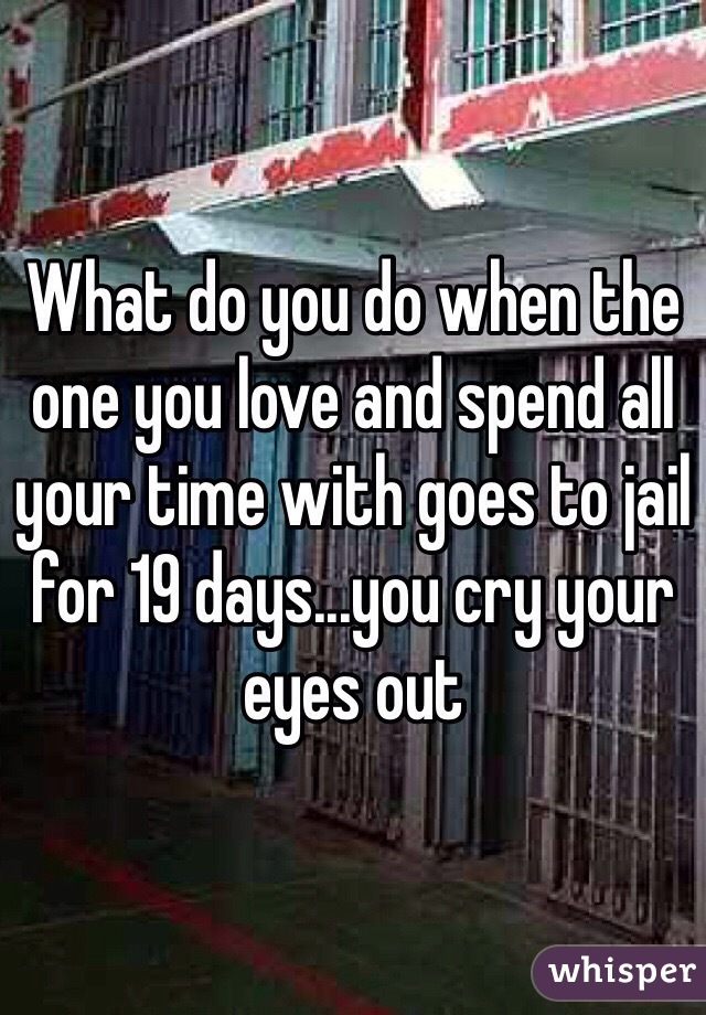 What do you do when the one you love and spend all your time with goes to jail for 19 days...you cry your eyes out