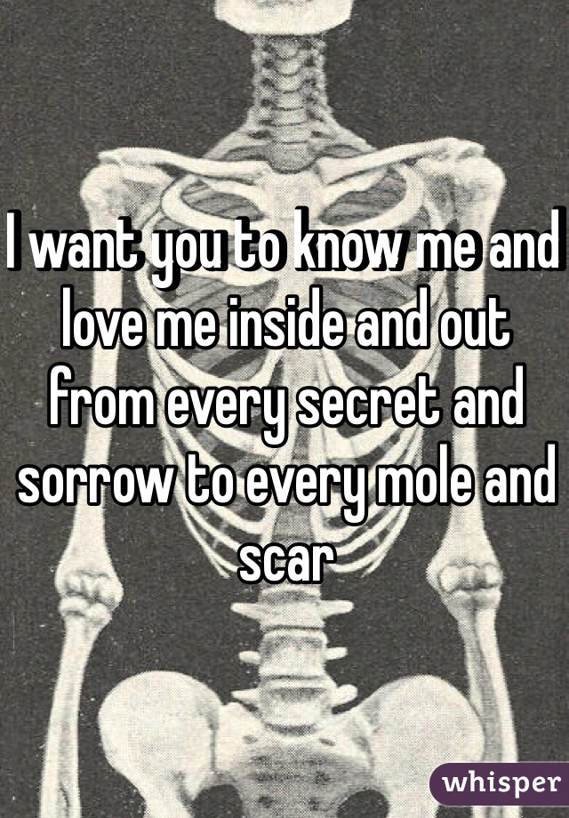 I want you to know me and love me inside and out from every secret and sorrow to every mole and scar