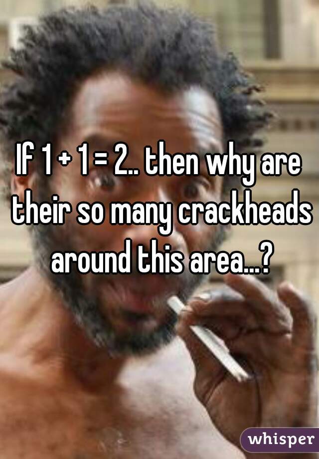 If 1 + 1 = 2.. then why are their so many crackheads around this area...?