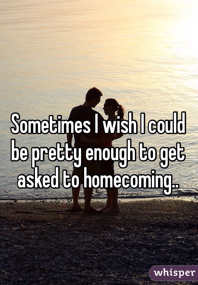 Sometimes I wish I could be pretty enough to get asked to homecoming..