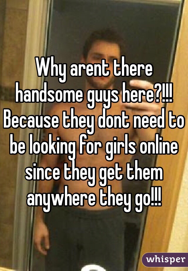 Why arent there handsome guys here?!!! 
Because they dont need to be looking for girls online since they get them anywhere they go!!! 
