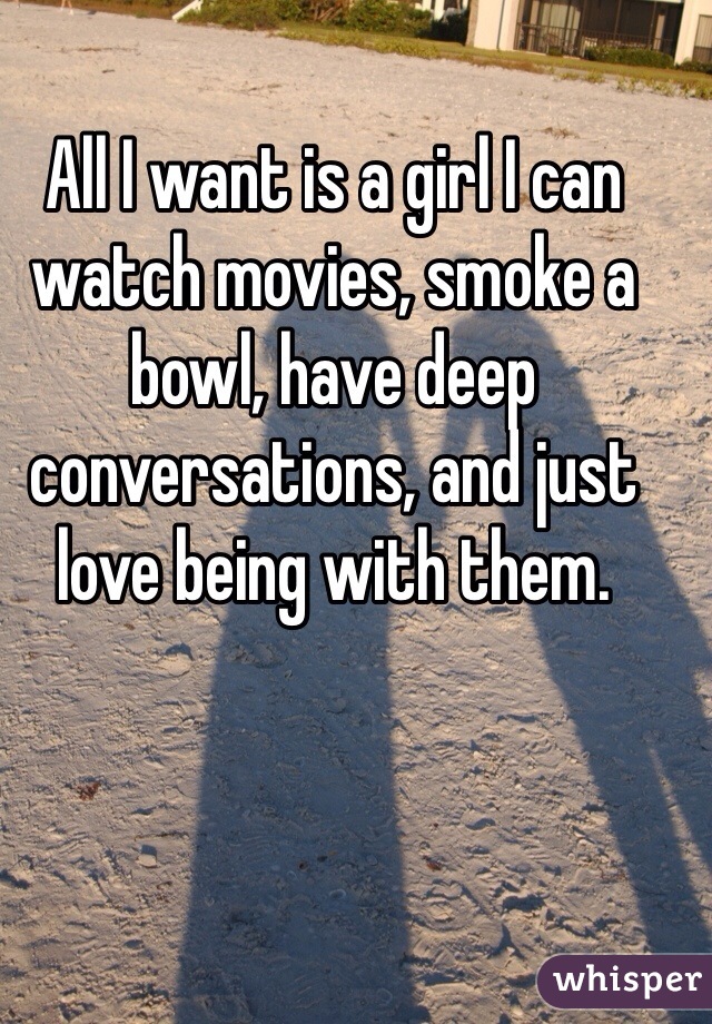 All I want is a girl I can watch movies, smoke a bowl, have deep conversations, and just love being with them.