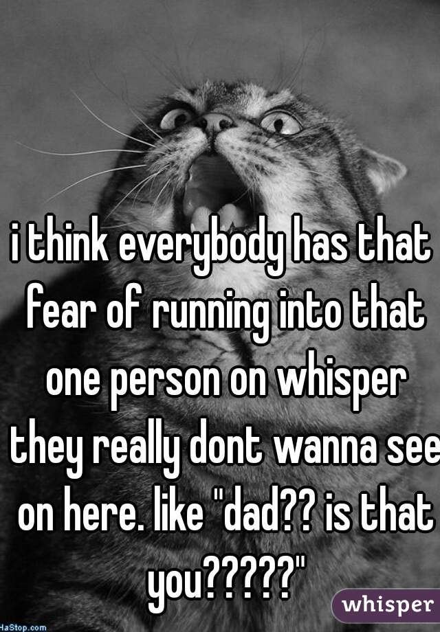 i think everybody has that fear of running into that one person on whisper they really dont wanna see on here. like "dad?? is that you?????"